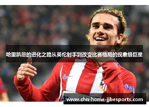 哈里凯恩的进化之路从英伦射手到改变比赛格局的现象级巨星 哈里凯恩的进化之路从英伦射手到改变比赛格局的现象级巨星