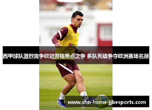 西甲球队激烈竞争欧冠资格焦点之争 多队死磕争夺欧洲赛场名额