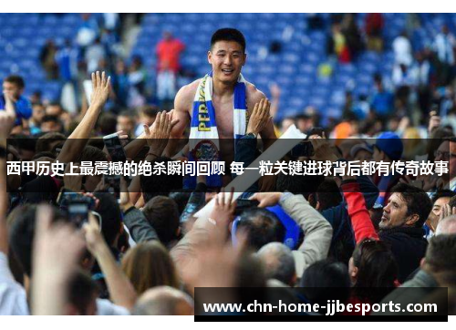 西甲历史上最震撼的绝杀瞬间回顾 每一粒关键进球背后都有传奇故事