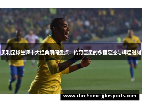 贝利足球生涯十大经典瞬间盘点：传奇巨星的永恒足迹与辉煌时刻