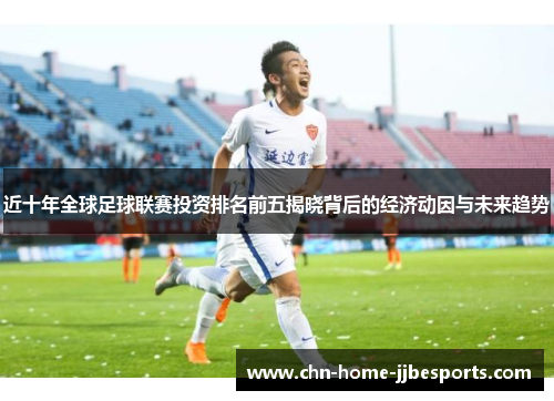 近十年全球足球联赛投资排名前五揭晓背后的经济动因与未来趋势 近十年全球足球联赛投资排名前五揭晓背后的经济动因与未来趋势