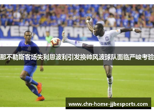 那不勒斯客场失利恩波利引发换帅风波球队面临严峻考验