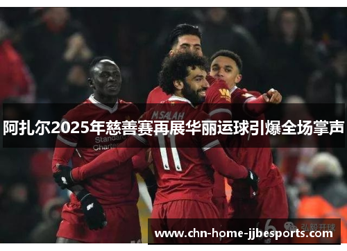 阿扎尔2025年慈善赛再展华丽运球引爆全场掌声