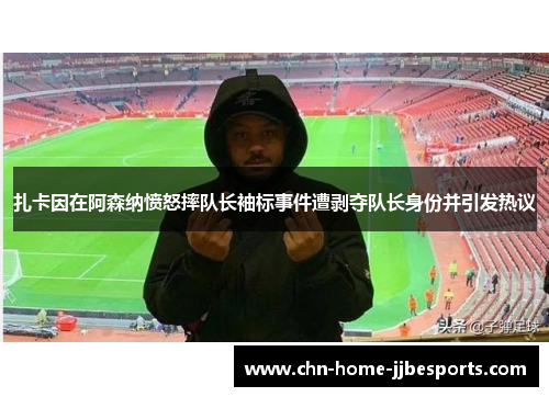 扎卡因在阿森纳愤怒摔队长袖标事件遭剥夺队长身份并引发热议 扎卡因在阿森纳愤怒摔队长袖标事件遭剥夺队长身份并引发热议